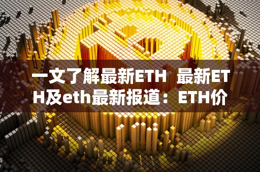 一文了解最新ETH 最新ETH及eth最新报道：ETH价格波动、市场情况和未来发展趋势
