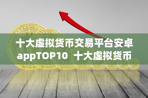 十大虚拟货币交易平台安卓appTOP10 十大虚拟货币交易平台安卓appTOP10，全面解析最受欢迎的数字货币交易应用程序