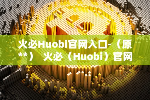 火必Huobi官网入口-（原**） 火必（Huobi）官网入口，数字货币交易平台的首选之一