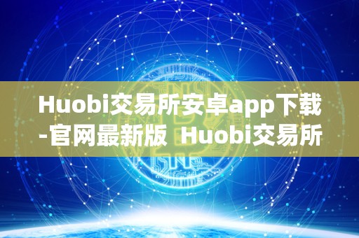 Huobi交易所安卓app下载-官网最新版 Huobi交易所安卓app下载-官网最新版