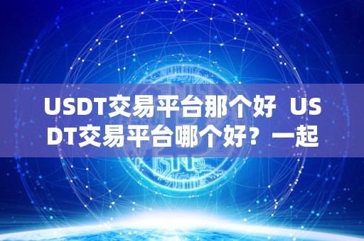 USDT交易平台那个好 USDT交易平台哪个好？一起来了解下最受欢迎的USDT交易平台