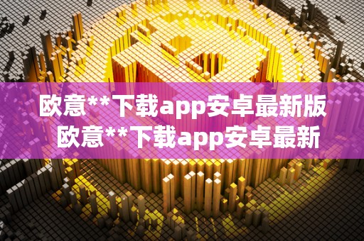 欧意**下载app安卓最新版 欧意**下载app安卓最新版及欧意官方网站