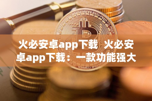 火必安卓app下载 火必安卓app下载：一款功能强大的安卓手机应用程序