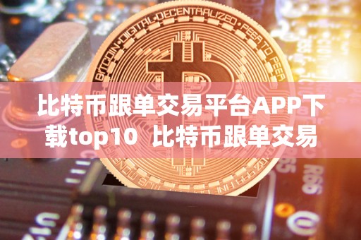 比特币跟单交易平台APP下载top10 比特币跟单交易平台APP下载top10：让你轻松跟随专业交易者赚取利润