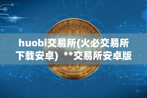 huobi交易所(<a href=https://game.bestwheel.com.cn/lbk/2024-12-17/142.html target=_blank class=infotextkey><a href=https://game.bestwheel.com.cn/lbk/2024-12-17/142.html target=_blank class=infotextkey>火必</a></a>交易所下载安卓) **交易所安卓版APP下载指南：**交易所安卓版APP下载及使用教程
