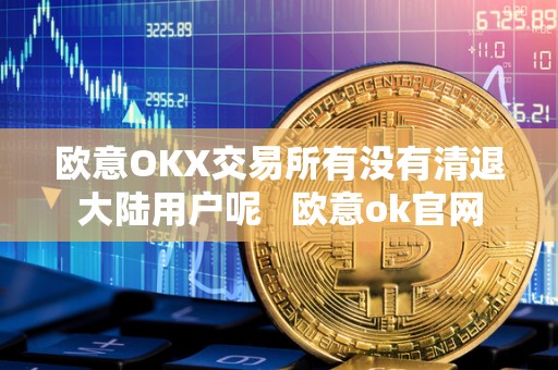 欧意OKX交易所有没有清退大陆用户呢 欧意ok官网