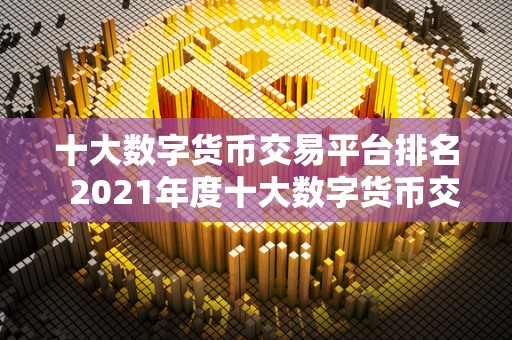 十大数字货币交易平台排名 2021年度十大数字货币交易平台排名及评测