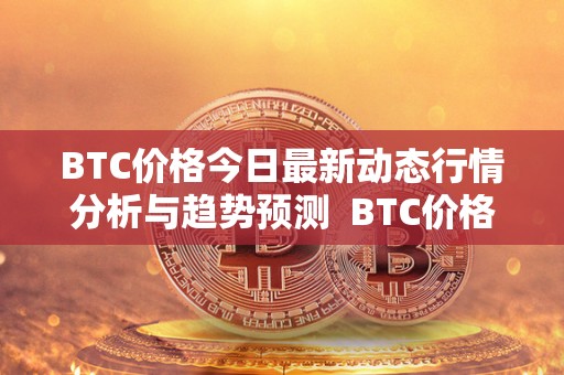 BTC价格今日最新动态行情分析与趋势预测 BTC价格今日最新动态行情分析与趋势预测及BTC价格今日行情解读