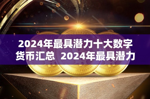 2024年最具潜力十大数字货币汇总 2024年最具潜力十大数字货币汇总及21年最有潜力的数字货币