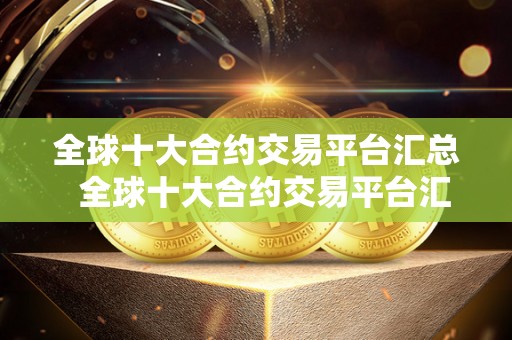 全球十大合约交易平台汇总 全球十大合约交易平台汇总及全球十大合约交易平台汇总表