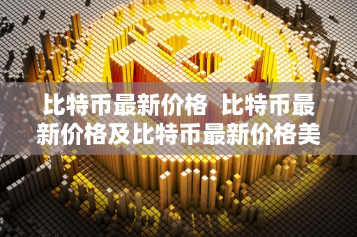 比特币最新价格 比特币最新价格及比特币最新价格美元