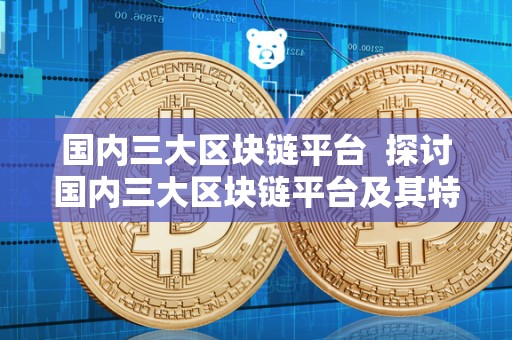 国内三大区块链平台 探讨国内三大区块链平台及其特点