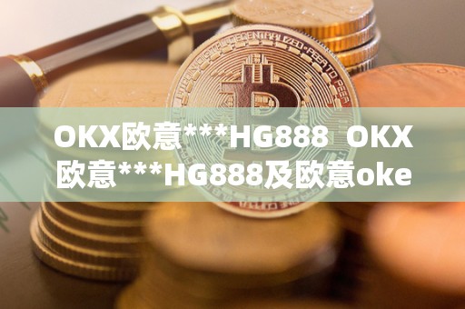 OKX欧意***HG888 OKX欧意***HG888及欧意okex红包码
