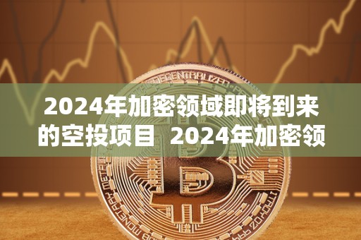 2024年加密领域即将到来的空投项目 2024年加密领域即将到来的空投项目及相关机会